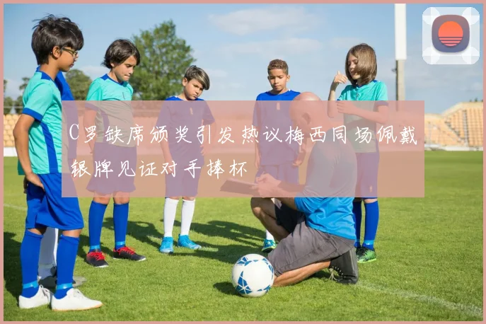 C罗缺席颁奖引发热议梅西同场佩戴银牌见证对手捧杯