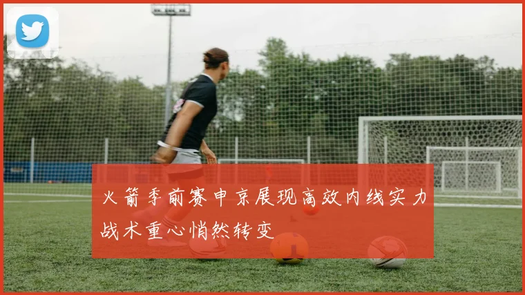 火箭季前赛申京展现高效内线实力战术重心悄然转变