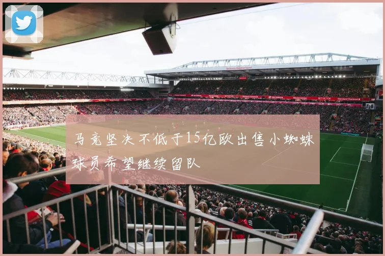 马竞坚决不低于15亿欧出售小蜘蛛球员希望继续留队