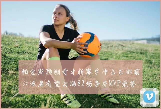 帕金斯预测奇才新赛季冲击东部前六浓眉有望打满82场争夺MVP荣誉