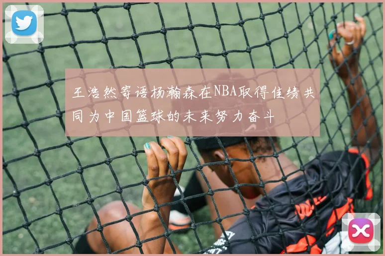 王浩然寄语杨瀚森在NBA取得佳绩共同为中国篮球的未来努力奋斗
