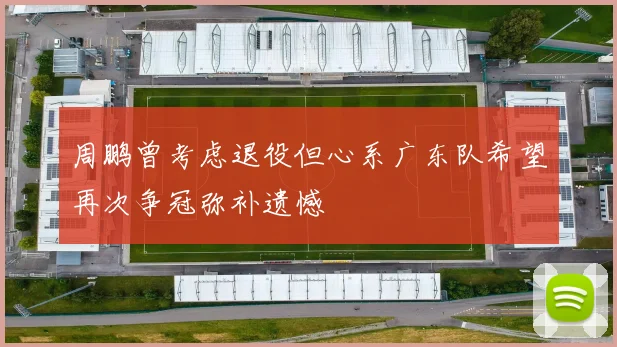 周鹏曾考虑退役但心系广东队希望再次争冠弥补遗憾
