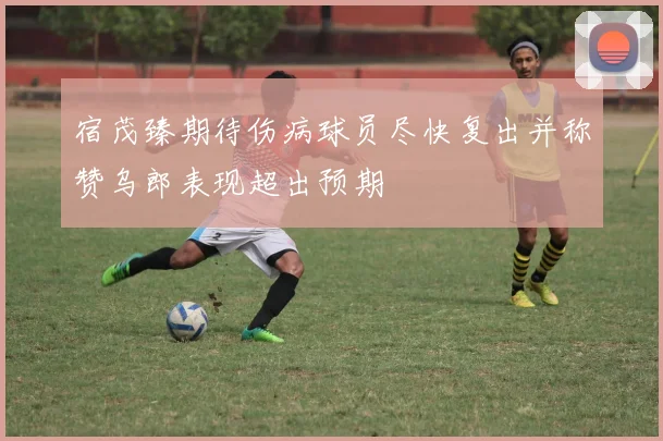 宿茂臻期待伤病球员尽快复出并称赞乌郎表现超出预期