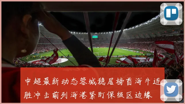 中超最新动态蓉城稳居榜首海牛连胜冲击前列海港紧盯保级区边缘
