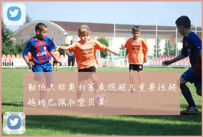 勒伯夫称奥利塞表现超凡重要性超越姆巴佩和登贝莱