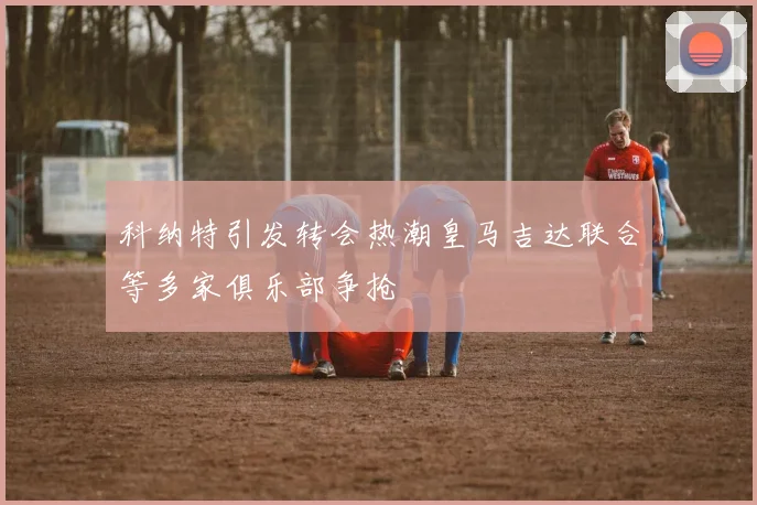 科纳特引发转会热潮皇马吉达联合等多家俱乐部争抢