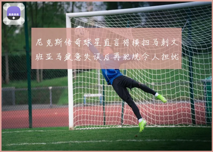 尼克斯传奇球星直言将横扫马刺文班亚马疲惫失误后再犯规令人担忧