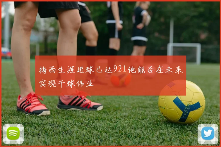 梅西生涯进球已达921他能否在未来实现千球伟业
