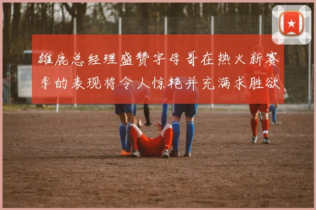 雄鹿总经理盛赞字母哥在热火新赛季的表现将令人惊艳并充满求胜欲