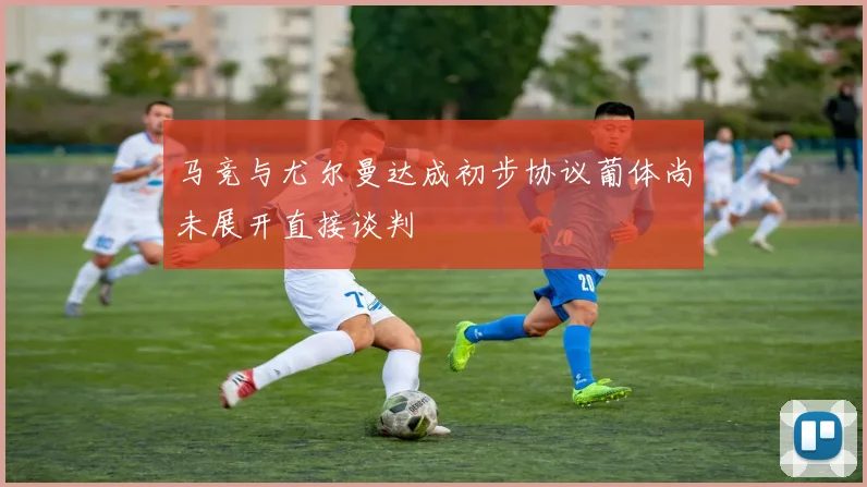 马竞与尤尔曼达成初步协议葡体尚未展开直接谈判