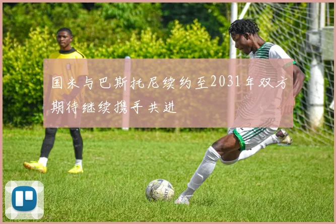 国米与巴斯托尼续约至2031年双方期待继续携手共进