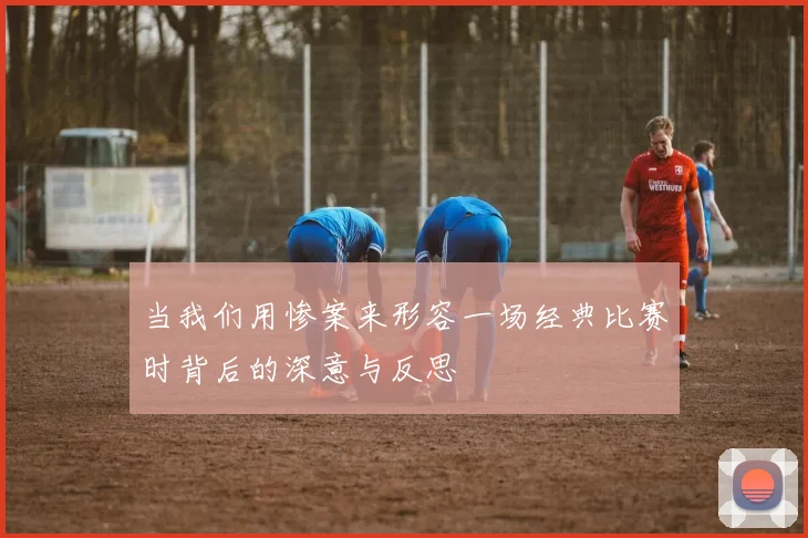 当我们用惨案来形容一场经典比赛时背后的深意与反思