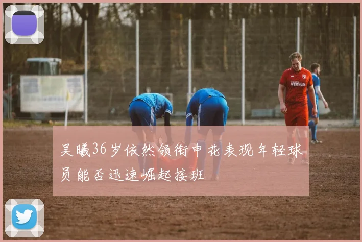 吴曦36岁依然领衔申花表现年轻球员能否迅速崛起接班