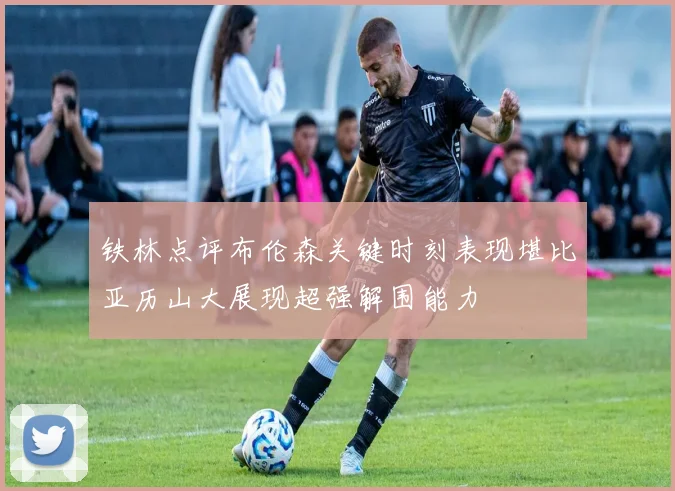 铁林点评布伦森关键时刻表现堪比亚历山大展现超强解围能力