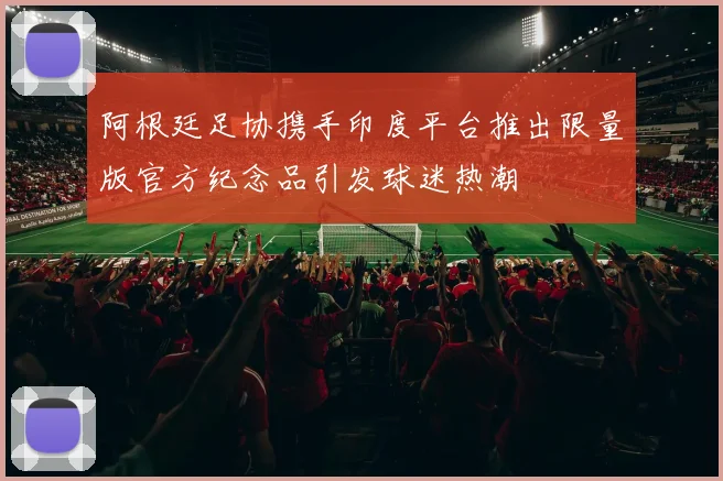 阿根廷足协携手印度平台推出限量版官方纪念品引发球迷热潮