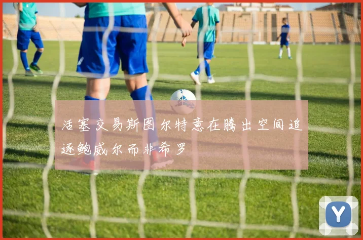 活塞交易斯图尔特意在腾出空间追逐鲍威尔而非希罗