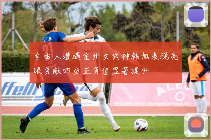 自由人遭遇金州女武神韩旭表现亮眼贡献四分正负值显著提升