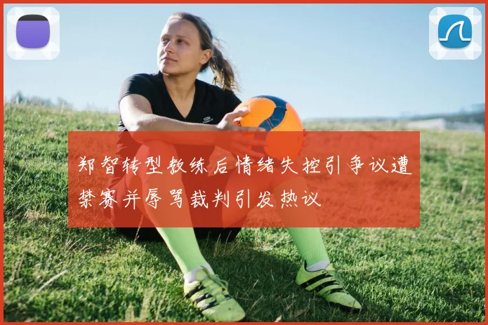 郑智转型教练后情绪失控引争议遭禁赛并辱骂裁判引发热议