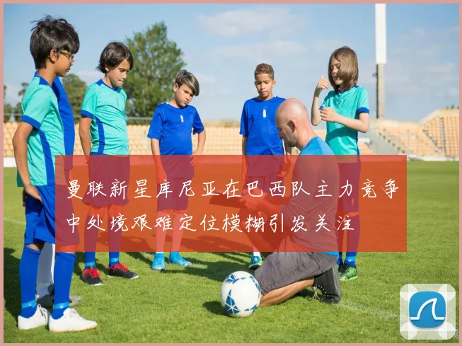 曼联新星库尼亚在巴西队主力竞争中处境艰难定位模糊引发关注