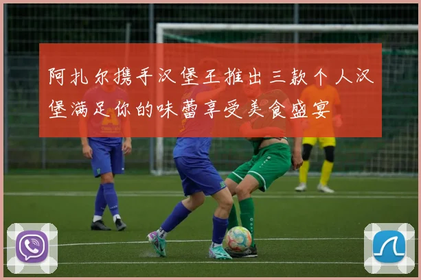 阿扎尔携手汉堡王推出三款个人汉堡满足你的味蕾享受美食盛宴