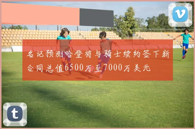 名记预测哈登将与骑士续约签下新合同总值6500万至7000万美元