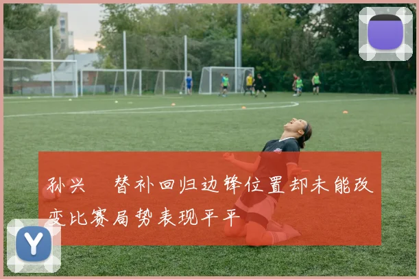 孙兴慜替补回归边锋位置却未能改变比赛局势表现平平