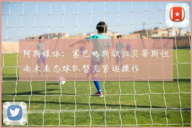阿斯媒体：塞巴略斯欲归贝蒂斯但尚未表态球队暂无紧迫操作