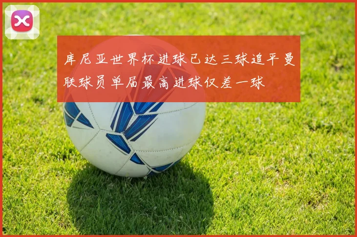 库尼亚世界杯进球已达三球追平曼联球员单届最高进球仅差一球