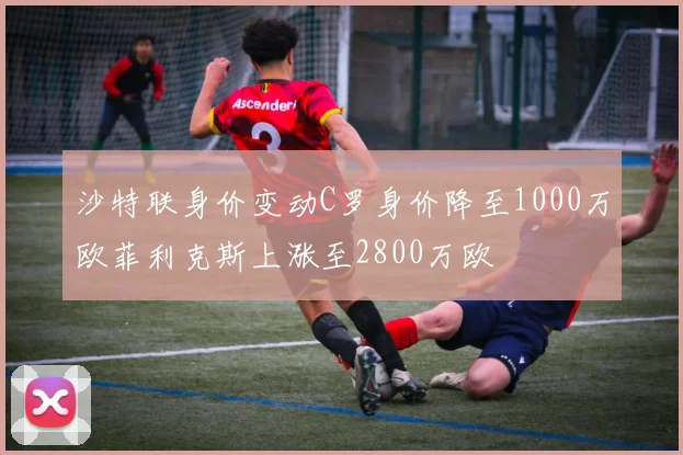 沙特联身价变动C罗身价降至1000万欧菲利克斯上涨至2800万欧