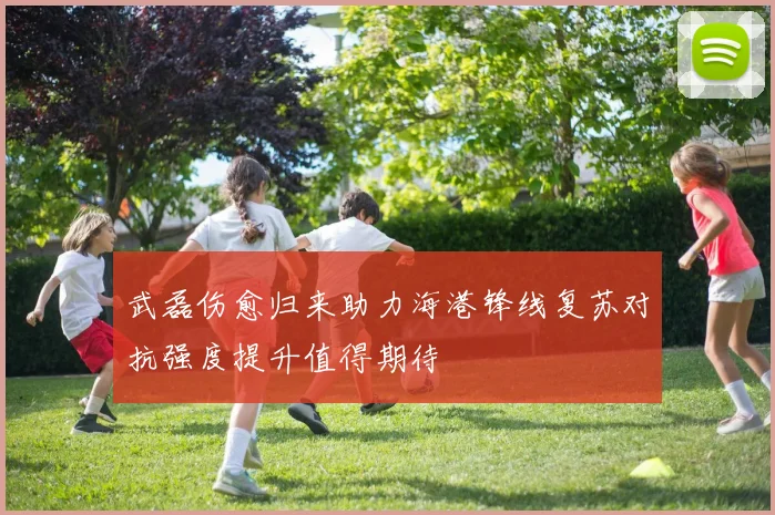 武磊伤愈归来助力海港锋线复苏对抗强度提升值得期待