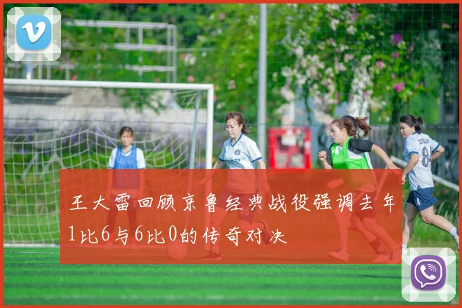 王大雷回顾京鲁经典战役强调去年1比6与6比0的传奇对决