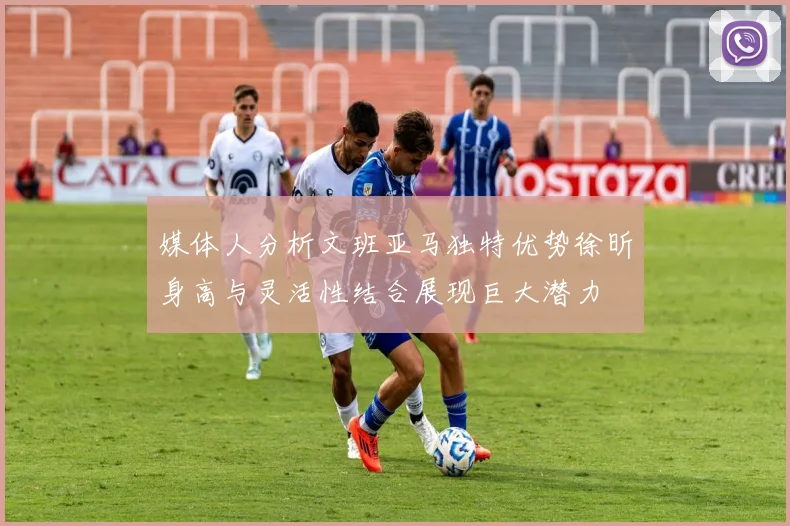 媒体人分析文班亚马独特优势徐昕身高与灵活性结合展现巨大潜力